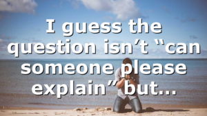 I guess the question isn’t “can someone please explain” but…