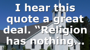 I hear this quote a great deal. “Religion has nothing…
