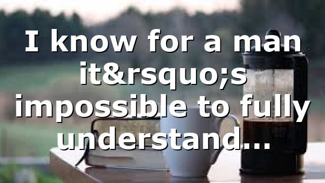 I know for a man it’s impossible to fully understand…