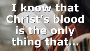 I know that Christ’s blood is the only thing that…