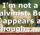 I’m not a Calvinist. But it appears as though ……