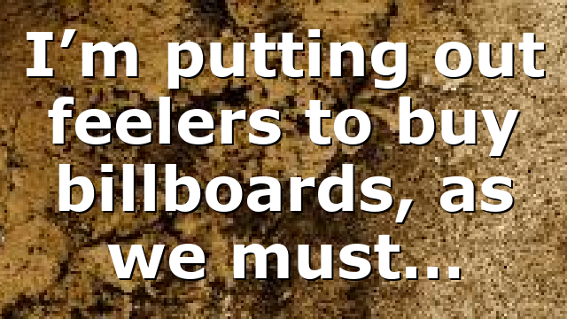 I’m putting out feelers to buy billboards, as we must…