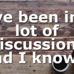 I’ve been in a lot of discussions and I know…
