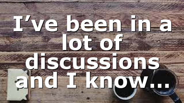 I’ve been in a lot of discussions and I know…