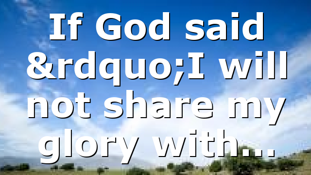 If God said ”I will not share my glory with…