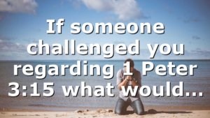 If someone challenged you regarding 1 Peter 3:15 what would…