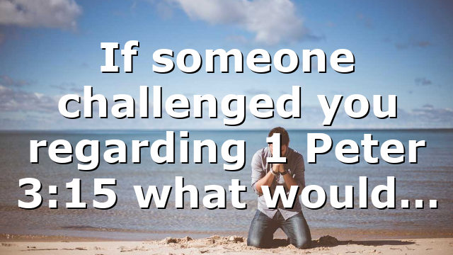 If someone challenged you regarding 1 Peter 3:15 what would…