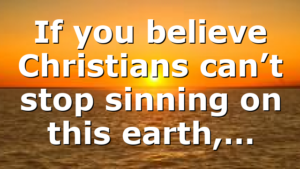 If you believe Christians can’t stop sinning on this earth,…