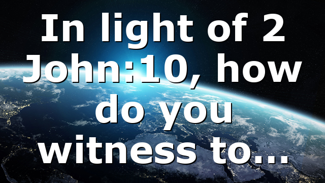 In light of 2 John:10, how do you witness to…