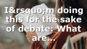 I’m doing this for the sake of debate: What are…