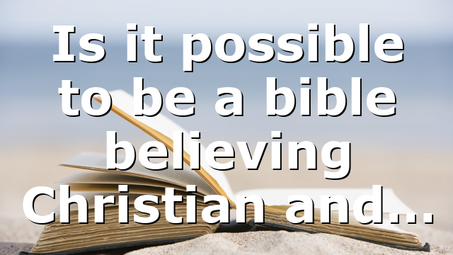 Is it possible to be a bible believing Christian and…