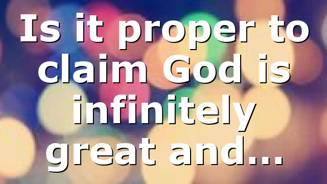Is it proper to claim God is infinitely great and…