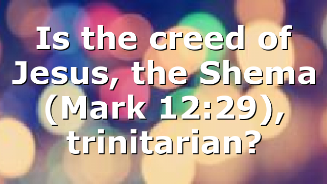 Is the creed of Jesus, the Shema (Mark 12:29), trinitarian?