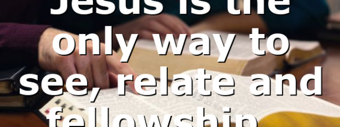 Jesus is the only way to see, relate and fellowship…