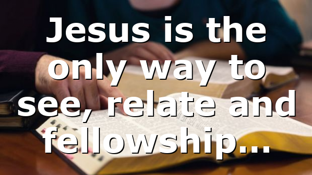 Jesus is the only way to see, relate and fellowship…