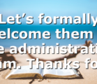Let’s formally welcome them to the administration team. Thanks for…