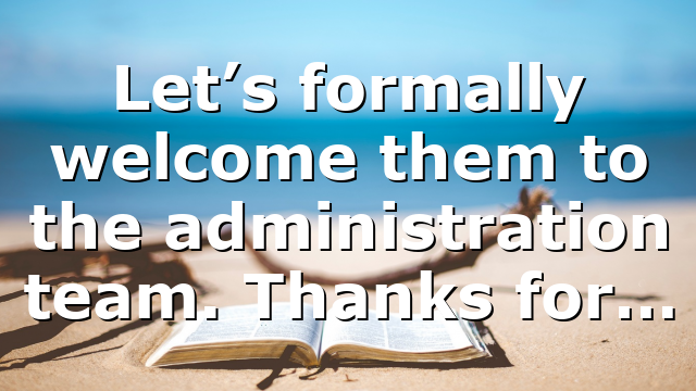Let’s formally welcome them to the administration team. Thanks for…
