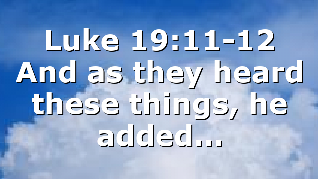 Luke 19:11-12 And as they heard these things, he added…
