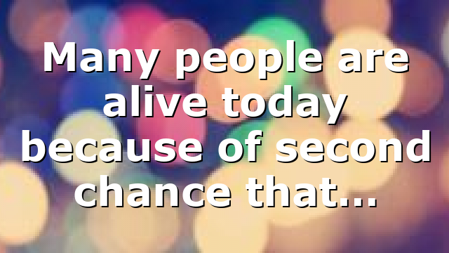 Many people are alive today because of second chance that…