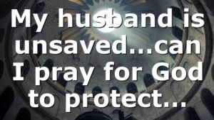 My husband is unsaved…can I pray for God to protect…