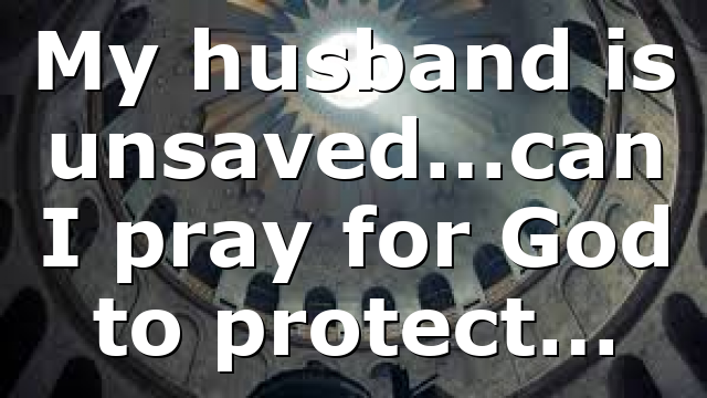 My husband is unsaved…can I pray for God to protect…