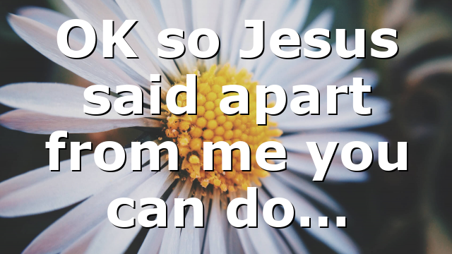 OK so Jesus said apart from me you can do…