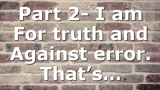 Part 2- I am For truth and Against error. That’s…