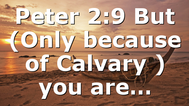 Peter 2:9 But (Only because of Calvary ) you are…