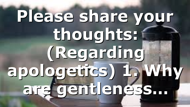 Please share your thoughts: (Regarding apologetics) 1. Why are gentleness…
