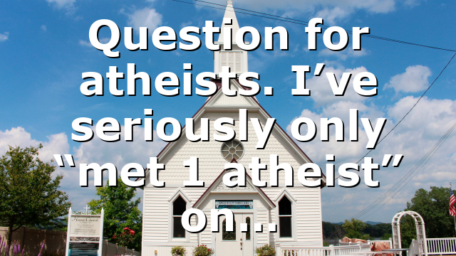 Question for atheists. I’ve seriously only “met 1 atheist” on…