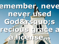 Remember, never, never used God’s precious grace as a license…