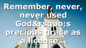 Remember, never, never used God’s precious grace as a license…
