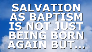 SALVATION AS BAPTISM IS NOT JUST BEING BORN AGAIN BUT…