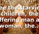 See the starving children, the suffering man and woman, the…