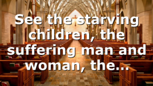See the starving children, the suffering man and woman, the…