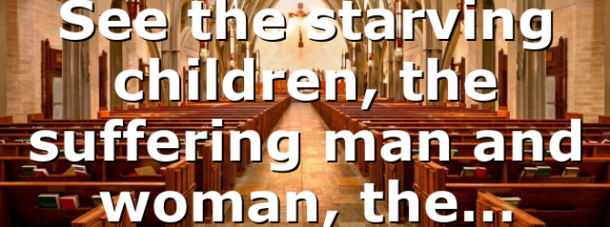 See the starving children, the suffering man and woman, the…