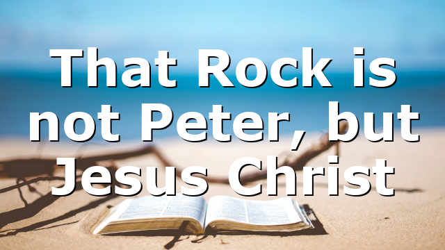That Rock is not Peter, but Jesus Christ