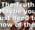 The Truth Maybe you just need to know of the…