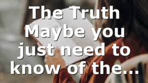 The Truth Maybe you just need to know of the…