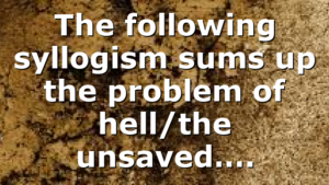 The following syllogism sums up the problem of hell/the unsaved….