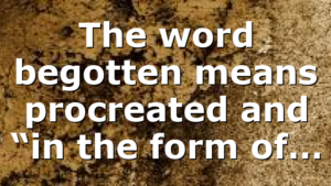 The word begotten means procreated and “in the form of…