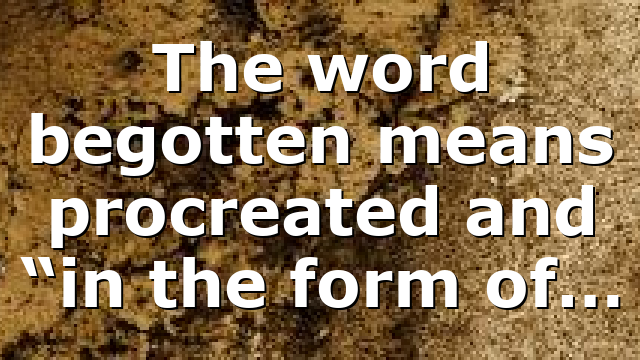 The word begotten means procreated and “in the form of…