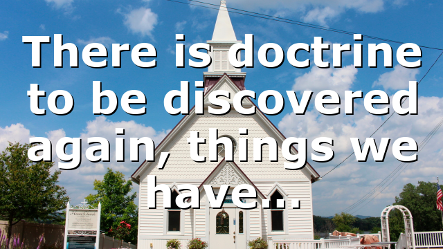 There is doctrine to be discovered again, things we have…