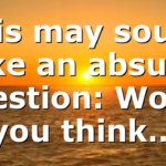 This may sound like an absurd question: Would you think…