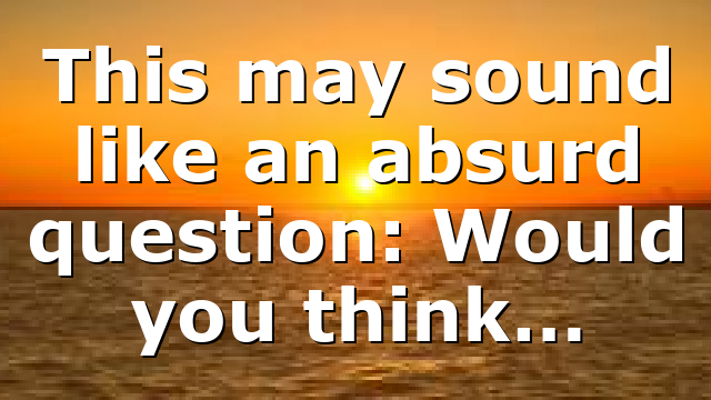 This may sound like an absurd question: Would you think…