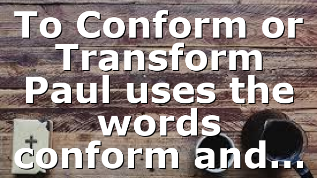 To Conform or Transform Paul uses the words conform and…