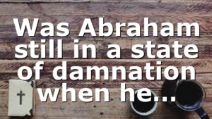 Was Abraham still in a state of damnation when he…