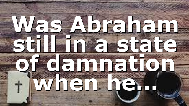Was Abraham still in a state of damnation when he…