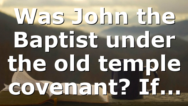 Was John the Baptist under the old temple covenant? If…
