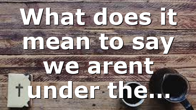 What does it mean to say we arent under the…